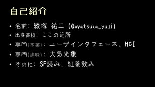 自己紹介
• 名前: 綾塚 祐二 (@ayatsuka_yuji)
• 出身高校: ここの近所
• 専門(本業): ユーザインタフェース、HCI
• 専門(趣味): 大気光象
• その他: SF読み、紅茶飲み
 