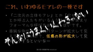 これ、いわゆるモアレの一種です
• 「二次元の立体モアレ」とか「穴モアレ」
とか呼ぶ人たちがいるようですが、あまり
フォーマルな呼び方はないっぽいです。
• 単純な例だと、穴のパターンが拡大して見
えてるっぽいので、任意の形が拡大して見
えたりするといいなー
第六回 日曜数学会 2016/6/18
 
