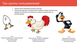 Яйца
Новые пользователи, в течение месяца
станут либо утками,
либо курицами
Курицы
После месяца на сайте не приобрел
ни одного признака утки.
Плохой пользователь.
Утки
Хороший пользователь.
Соответствует критериям,
Описанным выше
Три группы пользователей
• Разные вещи показывать разным группам.
• Показывать другим пользователям, особенно новым, именно уток.
Курицы исключались из поиска и из новостных рассылок, из
рекомендаций
 