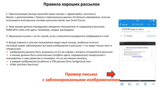 Правила хороших рассылок
1. Персонализация (всегда начинайте ваше письмо с: Здравствуйте, username.)
Важно: с дополнениями к Закону о персональных данных это больше невозможно, если вы
используете иностранные системы рассылки писем. (как Smart Focus).
2. Тема письма должна оправдывать ожидания пользователя от содержания рассылки.
Избегайте спам-слов здесь. Например, скидка, распродажа.
3. Зеркальная ссылка=> на тот случай, если у получателя некорректно отображается e-mail
4. Всегда помните о том как пользователь видит ваше письмо, особенно если его
почтовый сервис заблокировал все ваши изображения в рассылке => он видит только текст и
гиперссылки:
 изображения должны быть загружены на тот же сервер с которого отправляется рассылка;
 в письме должны быть классические (голубого цвета, подчеркнутые) гиперссылки=>
пользователи к ним привыкли и понимают, что на них можно кликнуть;
 в каждом изображении (особенно в СТА) должен быть background текст
 HTML and Plain Text Email
Пример письма
с заблокированными изображениями
 