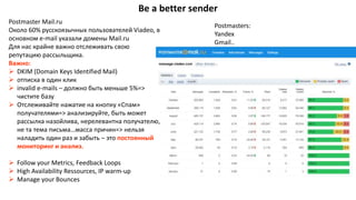 Be a better sender
Postmaster Mail.ru
Около 60% русскоязычных пользователей Viadeo, в
основном e-mail указали домены Mail.ru
Для нас крайне важно отслеживать свою
репутацию рассыльщика.
Важно:
 DKIM (Domain Keys Identified Mail)
 отписка в один клик
 invalid e-mails – должно быть меньше 5%=>
чистите базу
 Отслеживайте нажатие на кнопку «Спам»
получателями=> анализируйте, быть может
рассылка назойлива, нерелевантна получателю,
не та тема письма…масса причин=> нельзя
наладить один раз и забыть – это постоянный
мониторинг и анализ.
 Follow your Metrics, Feedback Loops
 High Availability Ressources, IP warm-up
 Manage your Bounces
Postmasters:
Yandex
Gmail..
 