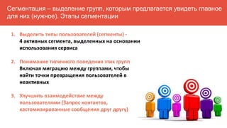 Сегментация – выделение групп, которым предлагается увидеть главное
для них (нужное). Этапы сегментации
1. Выделить типы пользователей (сегменты) -
4 активных сегмента, выделенных на основании
использования сервиса
2. Понимание типичного поведения этих групп
Включая миграцию между группами, чтобы
найти точки превращения пользователей в
неактивных
3. Улучшить взаимодействие между
пользователями (Запрос контактов,
кастомизированные сообщения друг другу)
 