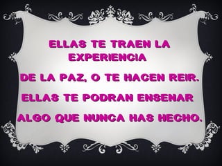 ELLAS TE TRAEN LA
       EXPERIENCIA
DE LA PAZ, O TE HACEN REIR.
ELLAS TE PODRAN ENSENAR
ALGO QUE NUNCA HAS HECHO.
 