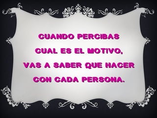CUANDO PERCIBAS
  CUAL ES EL MOTIVO,
VAS A SABER QUE HACER
 CON CADA PERSONA.
 