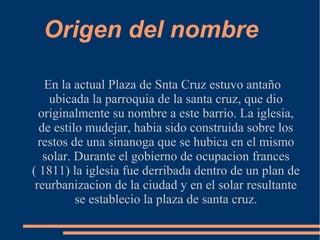 Origen del nombre

   En la actual Plaza de Snta Cruz estuvo antaño
    ubicada la parroquia de la santa cruz, que dio
  originalmente su nombre a este barrio. La iglesia,
  de estilo mudejar, habia sido construida sobre los
  restos de una sinanoga que se hubica en el mismo
   solar. Durante el gobierno de ocupacion frances
( 1811) la iglesia fue derribada dentro de un plan de
 reurbanizacion de la ciudad y en el solar resultante
          se establecio la plaza de santa cruz.
 