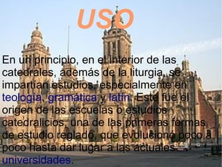 USO
En un principio, en el interior de las
catedrales, además de la liturgia, se
impartían estudios, especialmente en
teología, gramática y latín. Este fue el
origen de las escuelas o estudios
catedralicios, una de las primeras formas
de estudio reglado, que evolucionó poco a
poco hasta dar lugar a las actuales
universidades.
 