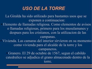 USO DE LA TORRE
   La Giralda ha sido utilizado para bastantes usos que se
                    exponen a continuacion:
● Elemento de llamadas religiosa. Como elementos de avisos

     o llamadas religiosas, primero para los musulamanes y
       despues para los cristianos, con la utilizacion de las
                            campanas.
● Vivienda. Las camaras del interior sirvieron en su momento

          como vivienda para el alcalde de la torre y los
                           campaneros.
    ● Granero. El 29 de octubre de 1567, segun el cabildo

    catedralico se adjudica el grano almacenado dentro de la
                               torre.
 