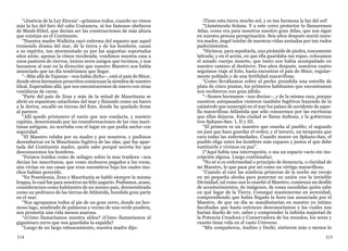 314 315
“¡Justicia de la Ley Eterna! –gritamos todos, cuando no vimos
más la luz del faro del cabo Costanera, ni los famosos obeliscos
de Manh-Ethel, que decían ser las construcciones de más altura
que existían en el Continente.
“Nuestra madre Walkiria cayó enferma del espanto que aquel
tremendo drama del mar, de la tierra y de los hombres, causó
a su espíritu, tan atormentado ya por las angustias soportadas
años atrás; apenas la vimos recobrada, vendimos nuestra casa a
unos pastores de ciervos, únicos seres amigos que tuvimos, y nos
lanzamos al mar en la dirección que nuestro Maestro nos había
anunciado que un día tendríamos que llegar.
“–Más allá de Tajamar –nos había dicho–, está el país de Shior,
donde otros hermanos proscritos comienzan la siembra de nuestro
Ideal. Esperadme allá, que nos encontraremos de nuevo con otras
vestiduras de carne.
“Parte del país de Zeus y más de la mitad de Mauritania se
abrió en espantoso cataclismo del mar y flotando como un barco
a la deriva, encalló en tierras del Este, donde ha quedado firme
al parecer.
“Allí quedó prisionero el navío que nos conducía, y nuestro
capitán, desorientado por las transformaciones de las vías marí-
timas antiguas, no acertaba con el lugar en que podía anclar con
seguridad.
“El Maestro velaba por su madre y por nosotros, y pudimos
desembarcar en la Mauritania fugitiva de las olas, que fue apar-
tada del Continente madre, quién sabe porqué secreta ley que
desconocemos los hombres.
“Fuimos traídos como de milagro sobre la mar traidora –nos
decían los mauritanos, que como moluscos pegados a las rocas,
aún vivían en sus casas que eran escombros bajo los cuales mu-
chos habían perecido.
“En Poseidonia, Zeus y Mauritania se habló siempre la misma
lengua, lo cual fue para nosotros un feliz augurio. Podíamos, acaso,
considerarnos como habitantes de un mismo país, desmembrado
como un pedrusco de las tierras de Atlántida, hundida gran parte
en el mar.
“Nos agrupamos todos al pie de un gran cerro, donde un her-
moso lago, sembrado de palmeras y vecino de una verde pradera,
nos prometía una vida menos azarosa.
“¿Cómo llamaríamos nuestra aldea? ¿Cómo llamaríamos al
gigantesco cerro que nos guardaba la espalda?
“Luego de un largo rebuscamiento, nuestra madre dijo:
¡Tiene esta tierra mucho sol, y es tan hermosa la luz del sol!
“Llamémosla Solana. Y a este cerro protector lo llamaremos
Atlas, como era para nosotros nuestro gran Atlas, que nos sigue
en nuestra penosa peregrinación. Seis años después murió nues-
tra madre, ángel tutelar de nuestras vidas azotadas por tan rudos
padecimientos.
“Hicimos, para sepultarla, una pirámide de piedra, toscamente
labrada; y en el arcón, en que ella guardaba sus ropas, colocamos
el amado cuerpo muerto, que tanto nos había acompañado en
nuestro camino al destierro. Dos años después, nosotros cuatro
seguimos viaje al Este, hasta encontrar el país de Shior, regular-
mente poblado y de una fertilidad maravillosa.
“Como llevábamos sobre el pecho prendida una estrella de
plata de cinco puntas, los primeros habitantes que encontramos
nos recibieron con gran júbilo.
“–Somos hermanos –nos decían–, y de la misma raza, porque
nuestros antepasados vinieron también fugitivos huyendo de la
catástrofe que sumergió en el mar los países de occidente de aque-
lla maravillosa Atlántida que sólo conocemos por las escrituras
que ellos dejaron. Esta ciudad se llama Anfiona, y la gobiernan
tres Sphano-San: I, II y III.
“El primero es un maestro que enseña al pueblo; el segundo
un juez que hace guardar el orden; y el tercero, un terapeuta que
cura todas las enfermedades. Cuando muere un Sphano-San, el
pueblo elige entre los hombres más capaces y justos el que debe
sustituirle y vivimos en paz”.
(*Aquí había una interrupción, o sea un espacio vacío sin ins-
cripción alguna. Luego continuaba).
“No sé si es enfermedad o principio de demencia, o claridad de
mi Maestro, lo que pasa por mí como un vértigo maravilloso.
“Cuando al caer las sombras primeras de la noche me recojo
en mi pequeña alcoba para ponerme en unión con la invisible
Divinidad, tal como nos lo enseñó el Maestro, comienza un desfile
de acontecimientos, de imágenes, de cosas sucedidas quién sabe
en qué lugar de la Tierra. Conseguí mantenerme en serenidad,
comprendiendo que había llegado la hora tan anunciada por el
Maestro, de que un día se manifestarían en nuestro yo íntimo
facultades que hasta entonces desconocíamos y las cuales nos
harían dueño de ver, saber y comprender la infinita majestad de
la Potencia Creadora y Conservadora de los mundos, los seres y
cuanto tiene vida en el vasto Universo.
“Mis compañeros, Audino y Dorki, sintieron más o menos lo
 