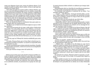 360 361
mujer que disgusta al gran amo, muere sin defensa alguna. Y tal
sucede en todos los países, bien lo sabéis. ¿Cómo es que aquí hay
calabozos de largos años?
–Os lo diré; la madre de vuestra madre, la Reina Hetelva, que
era una rama del árbol genealógico de un rey atlante, conservaba
viejos manuscritos de himnos, de cantos, poemas y tragedias de
aquellas tierras que tragó el mar. Y en ellas aparecían varias nobles
mujeres de su raza que consiguieron anular la pena de muerte,
sustituyéndola por una reclusión más o menos duradera. La Prin-
cesa Epuvia antes de ser desposada por el Faraón, consiguió del
Sfaz, su padre, hacer aquí lo mismo. Mi hermano que le sucedió
no quiso anular el mandato paterno.
“Pero esa obediencia filial es cruelmente dura para quien so-
porta largos años sus consecuencias.
–Me figuro que no habrá inconveniente alguno en que yo visite
los calabozos...
–Hay el inconveniente de mi ruego, noble señora. Padeceríais
demasiado. Vos sola podéis aliviar a esos infelices, y si me per-
mites una sugerencia, os diría que es más conveniente que me
autoricéis a llevar los cautivos a la Sala de Armas, para que los
veáis de cerca y resolváis lo que os dicte vuestro sentir y pensar.
Aunque no hay riesgo ninguno para vuestra persona, os hare-
mos escolta los diez Jefes de mis Iberianos y yo, si es de vuestro
agrado.
– ¿No hay aquí un Tribunal de Justicia establecido para estos
casos?
–Lo hubo, Princesa Real, pero el Gran Sfaz lo disolvió por in-
competencia probada con hechos. La muerte lo sorprendió antes
de sustituirlo con otro.
–Es este un problema que reclama solución inmediata. Si podéis
disponed todo lo necesario, y dentro de una hora me acompañaréis
a la Sala de Armas.
“Creo que tenemos tiempo antes del medio día.
* * *
Habían transcurrido quince años desde los dramas terribles ocu-
rridos en Menfis cuando ella al lado de su gran hijo y de su esposo
Amram, habían logrado que la equidad y justicia calmara la rebelión
del pueblo por las injustas arbitrariedades de la reina Gala.
El éxito había coronado sus esfuerzos. Pero ahora estaba sola
en un ambiente extraño, en presencia de un grupo de seres que
la justicia humana había recluido en calabozos por tiempo inde-
terminado.
Distraídamente abrió un viejo libro de amarillentos pergaminos
buscando acallar pensamientos dolorosos y pesimistas.
Un señalador azul indicaba el comienzo de un relato: “Los
presidios quedaron vacíos”.
– ¡Justo!..., –dijo Thimetis–. Es lo que necesito saber, y si An-
fión y Odina dejaron vacíos los presidios me enseñarán la forma
de hacerlo yo también, aunque no tengo al lado mis dos grandes
amores: Amram y Moisés.
Fredek la miró con una mirada tal, que ella le dijo:
–Llenáis, es verdad, gran parte de ese vacío...
– ¡Imposible, señora!... Es un vacío demasiado grande y vuestro
servidor es solo un pajarillo que ha dejado apenas el nido. ¡Si la
Majestad Divina me pusiera en contacto con un Arcángel de luz
que me enseñara a batir las alas!...
–Vos conocéis como yo el poder de la Divina Psiquis, hija del
cielo, y sabéis lo que puede y hasta dónde llega el pensar de ella.
¿Me acompañarías a tener una meditación privada con nuestros
dos hierofantes, Artafet y Amonthip?
–Con el mayor gusto, señora, ¿cuándo?
–Esta noche, para merecer los dones divinos que en ella nos
quiera conceder la Suprema Inteligencia, y nos brinde la oportu-
nidad de realizar obras de amor que nos pongan a tono con Ella
Misma.
–Vuelvo en seguida –añadió el Príncipe y salió.
Thimetis abrió las cortinas de su alcoba, entró y las cerró tras
sí. Su pensamiento subió muy alto.
– ¡Madre Isis!..., me dijiste en un día lejano ya, que eres la
madre de todas las madres de los misioneros divinos. Yo quiero
serlo de todas las almas sufrientes que crucen por mi camino.
“Soy pequeña y débil, tú lo ves, y no tengo a mi lado el gran
hijo que me diste como fuerza y apoyo en mi debilidad. Sin Ti y
sin él, ¿cómo podré guiar, salvar, encaminar otras almas, todo
un pueblo numeroso y fuerte que lo espera todo de una débil
mujer?...
En el fondo de sí misma, Thimetis sintió la respuesta a su ple-
garia: “Yo lo veo todo. Yo lo sé todo. Yo lo puedo todo. Espera y
confía”.
Había sentido esa gran voz sin sonido que conocen todos los
que saben de internos coloquios con la Eterna Potencia, y cayendo
de hinojos en la penumbra de su alcoba con el alma rebosando
 