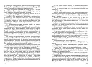 372 373
ni aún muerta podía olvidarla. Se llenó de compasión y de amor
hacia aquel ser que había amado de tal modo a su madre, y perdió
todo el temor que sintiera antes de llegar a visitarlo.
–Epuvia Ahisa era el nombre de mi madre –le dijo–. ¿Por qué
la nombráis si ella no está ya en este mundo? Yo soy su hija, su
única hija y creo que puedo hacer esta pregunta.
El dolorido caballero levantó su cabeza y Thimetis vio en su
rostro lágrimas que brillaban como diamantes.
– ¡Señora!... Vos debíais haber sido mi hija..., mi única hija.
El corazón y el alma de Epuvia fueron míos, ¡sólo míos!, pero los
hombres prefieren un trono para sus hijas antes que su felicidad.
Y la persona adorable de Epuvia Ahisa fue entregada como una
joya al Faraón de Egipto, Rey de Reyes de muchos países domi-
nados por él.
– ¿Y estáis aquí recluido sólo por haber amado a mi madre?
–preguntó ingenuamente Thimetis.
– ¡Sólo por eso!..., pero con la añadidura de que yo, Príncipe
soberano de Bética, seguía la escolta que la conducía y con mi
gran escolta de lanceros quería apoderarme de ella antes de su
llegada a Menfis. Vuestra madre no quiso amor manchado de
sangre y en la postrera entrevista, me pidió que renunciara a su
persona a cambio de su amor que sería siempre mío..., ¡siempre
mío!...
“Me anunció que dejaría pronto su cuerpo físico para estar
siempre a mi lado. Me entregué voluntariamente al Gran Sfaz
aunque le hicieron creer que me apresaron cuando me disponía
a raptarla. Epuvia Ahisa para renunciar a mí, exigió a su padre la
promesa jurada de no hacer daño a mi persona, aunque tuviera
que retenerme cautivo todo el tiempo que quisiera...
–Os interrumpo, Príncipe, porque me asombra en extremo este
relato. Si el Gran Sfaz murió cuando yo tenía sólo un año y a poco
murió mi madre, ¿cómo es que no recobrasteis la libertad?
–Ya os lo diré, Princesa Real de Egipto. Mi madre fue una drui-
desa de la Galia y de ella bebí el secreto misterio de la inmortalidad
del alma, hija del Gran Hessus, que la ha dotado de todas las
fuerzas y poderes que Él tiene. Y los Druidas dicen que las almas
que se aman no sufren la ausencia, no saben de olvido, ni tienen
adiós. Yo tengo el alma y la sangre de los Druidas, y aquí donde
conocí y amé a Epuvia Ahisa, aquí recibo sus visitas, sus dictados,
sus promesas y el imperecedero amor de su gloriosa inmortalidad.
¡Y hoy me cabe la gloria inesperada de recibir también la visita de
la hija que debió ser mía!
–Y si yo quiero vuestra libertad, ¿la aceptaréis Príncipe de
Bética?
– ¡Si vos lo queréis, sea! Pero si me permitís, impondría una
condición...
– ¿Cual es ella?
–Que en memoria del recíproco amor que existió y que existe
aún entre vuestra madre y yo, me consideréis como vuestro padre,
aun cuando no podáis concederme el amor de hija que sería mi
gloria y mi dicha.
Thimetis tuvo que hacer un gran esfuerzo para no abrir sus
brazos y estrechar aquel hombre en quien resplandecía como
una estrella inmóvil aquel amor de la juventud. ¡Y la amada era
su madre muerta!
Se limitó a tenderle ambas manos, que él recibió entre las suyas
y las llevó a sus labios, mientras escuchaba que ella decía a media
voz y casi como un gemido:
–Si tanto amáis a mi madre, que sólo es un recuerdo para vos,
Príncipe de Bética, ¿cómo podría yo negaros mi amor de hija que
tanto anheláis?
–Si tan generosa sois para mí, accederéis a no llamarme Prín-
cipe, sino solo Arfasol que es mi nombre.
–Concedido, si vos me llamáis también por mi nombre: Thi-
metis; cuando no haya testigos. El secreto que me habéis confiado
debe quedar entre nosotros. ¿No lo creéis vos así?
–En completo acuerdo, Thimetis, mi estrella de la tarde. ¿Y
ahora?...
–Sois el segundo que saco de la Reclusa.
Y tomándole confiadamente de la mano, se dirigió con él a la
puerta.
– ¿Otro más en libertad, Señora Regente? –preguntó alegre-
mente el Conserje.
–Sí, otro más, y espero que me sea posible libertar a todos.
– ¡Bendita sea la hora en que llegasteis a Mauritania! –exclamó
Fredek, saludando con una ligera inclinación de cabeza a aquel
caballero que le era desconocido.
La Regente hizo las presentaciones habituales y añadió refi-
riéndose a Fredek:
–Este joven es casi mi hermano, por la dedicación y cuidado con
que me ha traído desde Menfis aquí. Una gran similitud encuentro
entre vosotros dos; por lo cual espero que os una pronto una leal
amistad. Príncipe Fredek, ruego que os encarguéis de ubicar al
Príncipe de Bética en una habitación de nuestro pabellón en el
 