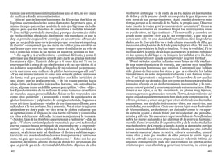 402 403
tiempo que estuvimos contemplándonos uno al otro, ni soy capaz
de analizar a fondo mis sentimientos.
“Sólo sé que de los ojos luminosos de Él corrían dos hilos de
lágrimas que resplandecían como diamantes de primera agua, al
mismo tiempo que corrían también de mis ojos lágrimas sin brillo
alguno pero que me llenaban de una íntima e inefable felicidad.
“–Eres mi hijo por toda la eternidad, y porque durante dos ciclos
de evolución has obedecido dócilmente mis mandatos es que la
Ley te permite confundirte conmigo en un estrecho abrazo del
que ya no podrás apartarte jamás porque venciste el engaño y
la ilusión” –comprendí que me decía sin hablar, y me envolvió en
sus brazos cuyo roce era tan suave como el ondular de un velo de
tul, o como las brisas de las tardes en nuestros jardines en flor.
“–Yo soy tú y tú eres Yo mismo –continuó diciendo, y como él
adivinase que iba arrojarme ante Él para darle las gracias me tomó
las manos y dijo–. Tanto te debo yo a ti como tú a mí. Yo me he
engrandecido a costa de tus obediencias y de tus sacrificios. Si tú
no hubieras respondido al impulso de mi voluntad, yo permane-
cería aun como esos millares de globos luminosos que allí veis”.
–Y en ese mismo instante vi como una selva de globos luminosos
de forma oval que parecían suspendidos por hilos invisibles de
una altura que no podía precisar, y de los cuales partían hacia
abajo cintas de blanca luz más anchas las unas, más estrechas las
otras, algunas como un hilillo apenas perceptible. “–Son –dijo–,
los Egos durmientes de los millares de seres humanos de millares
de mundos, cuyas personalidades físicas no les responden aún
como ellos quisieran”. Y avanzando a través de aquella selva de
globos luminosos y palpitantes de energía contenida, llegamos a
otros pórticos igualmente velados de cortinas maravillosas, pues
exhalaban a la vez perfume, luz y armonía. Por sí solas se agitaron
abriéndose en dos y pude ver otra selva de globos radiantes que
se agitaban como al impulso de una fuerte corriente y comenzaba
en ellos a delinearse delicadas formas semejantes a la humana.
“–Son los Egos de los hombres que empiezan a redimirse” –dijo mi
guía–. “Y ahora verás mi palacio encantado que será tu heredad
eterna cuando hayas terminado de engrandecerte y engrande-
cerme” –y nuevos velos tejidos de luces de iris, de cendales de
aurora, se abrieron ante mí dándome el divino y sublime espec-
táculo de una muchedumbre de seres transparentes y luminosos
como mi guía que nos sonreían afablemente. “–Estos son los que
nacieron del mismo aliento divino de donde Yo surgí en un día
que se pierde ya en la eternidad del Absoluto. Algunos de ellos
recibieron antes que Yo la visita de su Yo, lejano en los mundos
de dolor y de la prueba donde se conquista lo que tú posees en
esta hora de tus peregrinaciones. Aquí, puedes detenerte más
tiempo porque es la morada de tu Padre, tu propia casa. Observa
todo cuanto te rodea y mi pensamiento te contestará”. Como a
mi mente acudieran en inusitado tropel los interrogantes unos
en pos de otros, mi Ego continuó–. “Te maravilla y asombra en
grado sumo sentirte vivir y a la vez verme vivir, y que tú y yo
somos uno solo en una dualidad maravillosa. Con los poderes
dados por la Energía Eterna a toda chispa emanada de Ella, yo
me asomé a las fuentes de la Vida y me reflejé en ellas. Tú eres la
imagen aparecida en la linfa cristalina, Yo soy la realidad. Tú te
inclinas sobre la orilla de un lago, y apareces tú mismo reflejado
en las aguas; la del lago es tu imagen, la realidad eres tú. Este
símil comparativo te ayuda a comprender la gran Verdad”.
“Pensé en todos aquellos radiantes seres llenos de vida irradian-
do una superabundancia de energía, que casi me eran tangibles
las vibraciones luminosas que emitían. Comprendí que habían
sido globos de luz como los otros y que la evolución les había
transformado en soles de potente radiación y con formas huma-
nas. Y mi Ego contestó a mi pensar: “–Te asombra de ver que las
vibraciones de luz de todos ellos son como un huracán de estrellas
lanzadas al vacío en un desbordamiento incontenible, y lo com-
paras con mi quietud y amorosa calma de estos momentos. Ellos
tienen a sus hijos, a su Yo, encarnado, en globos muy lejanos,
oscuros, penosos y atrasados como tu Tierra, donde milenios de
siglos andados pacientemente te han dado esta compensación. Y
vibran, piensan y aman así porque viven sintiendo sus llamadas
angustiosas, sus desfallecimientos terribles, sus martirios, sus
ansiedades, sus sacrificios. Cada uno de esos hijos es un Instructor
de Humanidades, un Redentor, un Salvador como tú en aque-
lla estrella lejana a donde fuiste por mi voluntad. Así pensaba,
amaba y vibraba Yo, cuando en la personalidad de Juno flotabas
sobre los mares salvando a las víctimas de la avaricia humana;
cuando Numú levantaba de la postración y de la esclavitud a las
muchedumbres de Lemuria; cuando Anfión se desvelaba por las
almas encarnadas en Atlántida. Cuando ahora que eres Antulio
tornes de nuevo al plano terrestre, vibraré como ellos, amaré
como ellos y más que muchos de ellos porque la unión tuya y
mía ha entrado hoy en una etapa nueva de vida más íntima, de
absoluta consagración, toda vez que vencidos los afectos de las
criaturas por una absoluta y generosa renuncia, no existe ya
 