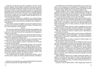 52 53
Y mientras se tejía esta inmensa red político–social en el país
del Nilo, sigamos, lector amigo, al pequeño Osarsip, que incons-
ciente en su primera infancia de cuanto se movía en los cielos y en
la tierra con miras a su persona, pasaba sus días en el ala derecha
del castillo, entre los mimos del viejecito Eleazar, el compañerismo
infantil de Aarón, doce meses mayor que él, la custodia vigilante
de Jacobed y el gran amor de su madre, aunque disimulado por
una discreta prudencia que costaba el duro sacrificio de un re-
nunciamiento permanente.
La Luz Eterna, nuestra gran confidente, nos permite hojear
ligeramente el álbum blanco con broches de plata que había sobre
la mesita de ébano en que Thimetis estudiaba, leía, meditaba y a
veces lloraba...
Todo escrito en signos jeroglíficos, tal como lo usaban los hom-
bres de la Corte Real y los hombres del Templo. Traducido decía
así, comenzando por su título inicial:
Yo soy
“Yo soy la que nació hija de Reyes y ha huido de la grandeza real.
“Yo soy la que nació en las gradas del más poderoso trono de
la tierra, y como una tórtola de las montañas se ha refugiado en
el hueco de una peña.
“Yo soy la que el mundo ha llamado “estrella de todos los Reinos
de la tierra”, y como golondrina asustada se esconde en un viejo
torreón al cuidado de su nido de amor.
“Yo soy la que todo lo ha dejado por un amor escondido a todos
los ojos, pero vivo y ardiente como una llama en el corazón.
“Yo soy la esposa amada y amante, y separada ante el mundo
del esposo que ha elegido.
“Yo soy la madre de un hijo adorable porque es la Luz hecha
Hombre, y no he de llamarle hijo, ni él debe llamarme madre...”
Aquí terminaba la página primera del álbum blanco de la Prin-
cesa Thimetis, y terminaba con un borrón de lágrimas, que parecía
sangre de un corazón herido, porque la escritura toda estaba hecha
con múrice púrpura. Debajo del borrón de llanto, aparece otra
escritura con signos gruesos y grandes que dicen:
“Los elegidos para las grandes realizaciones divinas, son el
incienso que se quema en el altar sagrado del Ideal. Amonthep”.
* * *
Osarsip era tan pequeño, que nada percibía del dolor de aquel
corazón de madre que no podía llamarle “hijo”.
Las habitaciones de Thimetis comunicaban por un oscuro pa-
sillo con las ocupadas por sus familiares. Y su gabinete de vestir
tenía una ojiva enrejada de cobre por donde ella miraba al patio
de juegos, donde ambos niños correteaban alegremente.
Aquella rejilla de cobre recibía diariamente los suspiros, las
lágrimas y los besos que la amante madre dedicaba a su hijo, el
pequeño Osarsip que alguna vez la miraba con sus ojitos asustados
y corría a esconderse. Era la Princesa Real..., algo así como el sol
que a veces quema y lastima con sus rayos de fuego...
Cuando las sombras de la noche caían como un manto protec-
tor sobre todas las cosas, Thimetis atravesaba el oscuro pasillo y
llegando como una sombra a la camita de Osarsip se arrodillaba
junto a ella, y acercaba su cabeza con toca de seda blanca a la
cabecita dormida entre sus rizos castaños y el blanco lino de las
ropas en desorden.
Cuando ambos niños, Osarsip y Aarón, cumplieron seis años,
debían comenzar los estudios, y entonces Thimetis acortó las dis-
tancias; y el aula para los niños fue una sala anexa a su recibidor.
Ella sería la primera maestra y Ohad, Carmi y Amonthep, la
secundarían en la tarea.
La conmoción de la madre cada vez que el niño la saludaba do-
blando una rodilla en tierra y diciéndole: –“Los dioses te guarden,
Princesa Real”, sólo puede comprenderla otra madre colocada en
la misma situación.
Ella le daba a besar su mano, y cuando no había testigos a la
vista se permitía besarlo en la frente.
En las graves conversaciones que la Princesa tenía con sus
maestros, había llegado a conocer las irrevocables y eternas leyes a
que está sometida la chispa divina que llamamos alma humana.
Sabía que las inteligencias o almas llegadas con su esfuerzo
a una avanzada evolución, son enviadas a los mundos físicos
como misioneros o instructores para impulsar hacia adelante a
las humanidades que los habitan. Y como nunca es enviado uno
solo, sino en legión, se comprende que el más avanzado de todos
ellos es el Jerarca, Jefe o Suprema Autoridad de aquella avanzada
heroica y gloriosa.
Sabía también Thimetis que en Egipto había descendido una
legión de enviados divinos entre los cuales estaba ella misma,
Amram, sus maestros, el pontífice y su consejo de hierofantes, y
acaso otros muchos más que a su debido tiempo habían de ma-
nifestar su presencia.
Cuando a veces le habían dicho: “fuiste elegida para madre de
 