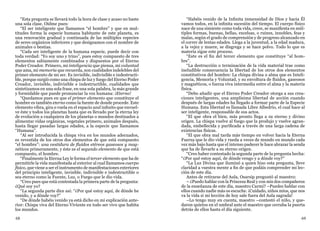 68 69
“Esta pregunta se llevará todo la hora de clase y acaso no baste
una sola clase. Oídme pues:
“El ser inteligente que llamamos “el hombre” y que en mul-
titudes forma la especie humana habitante de este planeta, es
una renovación gradual y continuada de las múltiples especies
de seres orgánicos inferiores y que designamos con el nombre de
animales o bestias.
“Cada ser inteligente de la humana especie, puede decir con
toda verdad: “Yo soy uno y trino”, pues estoy compuesto de tres
elementos sabiamente combinados y dispuestos por el Eterno
Poder Creador. Primero, mi inteligencia que piensa, mi voluntad
que ama, mi memoria que recuerda, son cualidades indelebles del
primer elemento de mi ser. Es invisible, indivisible e indestructi-
ble, porque surgió como una chispa de luz y fuego del Eterno Poder
Creador, invisible, indivisible e indestructible, cualidades que
sintetizamos en una sola frase, en una sola palabra, la más grande
y formidable que puede pronunciar la voz humana: ¡Eterno!
“Quedamos pues en que el primer elemento que constituye el
hombre es también eterno como la fuente de donde procede. Este
elemento vibra, gira o vuela en el espacio azul infinito que envuel-
ve éste y todos los planetas hasta que es llevado por la eterna ley
de evolución a cualquiera de los planetas o mundos destinados a
alimentar vidas orgánicas, vegetales primero, animales después,
hasta llegar pasadas largas edades, a la especie que llamamos
“Humana”.
“Al ser introducida la chispa viva en los mundos adecuados,
es revestida de los otros dos elementos de que está compuesto
“el hombre”: una vestidura de fluidos etéreos gaseosos y mag-
néticos primeramente, y éste es el segundo elemento de que está
compuesto, el hombre.
“Finalmente la Eterna Ley le forma el tercer elemento que ha de
permitirle la vida manifestada al exterior al cual llamamos cuerpo
físico, que viene a ser el instrumento de manifestaciones exteriores
del principio inteligente, invisible, indivisible e indestructible o
sea eterno como la Fuente, Luz, o Fuego que le dio vida.
“Creo pues que está contestada la primera parte de la pregunta:
¿Qué soy yo?
“La segunda parte dice así: “¿Por qué estoy aquí, de dónde he
venido, y a dónde voy?”
“De dónde habéis venido ya está dicho en mi explicación ante-
rior: Chispa viva del Eterno Viviente en todo ser vivo que habita
los mundos.
“Habéis venido de la Infinita inmensidad de Dios y hacia Él
vamos todos, en la infinita sucesión del tiempo. El cuerpo físico
nace de una simiente como toda vida, crece, se manifiesta en múl-
tiples formas, buenas, bellas, excelsas, o ruines, innobles, feas y
malas, según el grado de comprensión y de progreso alcanzado en
el correr de lentas edades. Llega a la juventud, a la edad madura,
a la vejez y muere, se disgrega y se hace polvo. Todo lo que es
materia sigue este proceso.
“Este es el fin del tercer elemento que constituye “al hom-
bre”.
“La destrucción o terminación de la vida material trae como
ineludible consecuencia la libertad de los otros dos elementos
constitutivos del hombre: La chispa divina o alma que es Inteli-
gencia, Memoria y Voluntad, y su envoltura de fluidos, gaseosos
y magnéticos, o fuerza viva intermedia entre el alma y la materia
física.
“Debo añadir que el Eterno Poder Creador otorga a sus crea-
ciones inteligentes, una amplísima libertad de acción cuando
después de largas edades ha llegado a formar parte de la Especie
Humana. Esta libertad es llamada Libre Albedrío, el cual hace al
ser inteligente, responsable de sus actos.
“El que obra el bien, más pronto llega a su eterno y divino
origen. La chispa vuelve al fuego que la produjo y vuelve agran-
dada, embellecida y purificada a través de una larga cadena de
existencias físicas.
“El que obra mal tarda más tiempo en volver hacia la Eterna
Fuerza que le dio vida y rueda a veces de mundo en mundo cada
vez más bajo hasta que el intenso padecer le hace abrazar la senda
que ha de llevarle a su eterno origen.
“Creo haber contestado la segunda parte de la pregunta hecha:
“¿Por qué estoy aquí, de dónde vengo y a dónde voy?”
“La Luz Divina que iluminó a quien hizo esta pregunta, lleve
claridad a vuestra mente a fin de que podáis comprender mi lec-
ción de este día.
Antes de retirarse del Aula, Osarsip preguntó al maestro:
– ¿Puedo hablar con la Princesa Real y con mis dos compañeros
de la enseñanza de este día, maestro Carmi? –Puedes hablar con
ellos cuando nadie más os escuche. ¡Cuidado, niños míos, que nos
va la vida si mi lección de hoy sale fuera del Aula sagrada!
–Lo tengo muy en cuenta, maestro –contestó el niño, y que-
daron quietos en el umbral ante el maestro que cerraba la puerta
detrás de ellos hasta el día siguiente.
 
