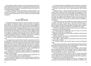 70 71
Aarón había mirado al maestro con ojos de espanto. Hur pen-
sativo había mirado al pavimento. Osarsip había sostenido sereno
la mirada del maestro que les recordaba la amenaza de muerte si
eran imprudentes al hablar.
Un buen psicólogo observador hubiera podido clasificar con
exactitud el carácter y la capacidad mental y espiritual de cada
uno de aquellos adolescentes, en esa mirada de un instante fugaz
y pasajero.
= 12 =
EL DÍA SIGUIENTE
A la segunda pregunta, referente a que los animales no pronun-
cian palabras, ni ejecutan música, ni pintan lienzos, ni tampoco
ríen o lloran, el maestro explicó que los seres comprendidos en
el Reino Animal no tienen en su organismo físico las condiciones
necesarias para hablar el lenguaje humano, pero que no carecen
de formas diversas de expresión y de sentimiento, según el grado
de evolución de cada especie. Y aunque no viertan lágrimas ni en
su faz aparezca la risa, demuestran con bastante claridad su dolor
o su alegría, y dándoles como ejemplos vivos y claros las obser-
vaciones fácilmente hechas en animales domésticos, el maestro
Carmi dejó satisfecho al alumno que hizo la pregunta.
La tercera y cuarta quedaron contestadas con ésta explica-
ción:
–La inquietud y constante deseo de saber y penetrar en todo lo
desconocido y misterioso que nos rodea, revela claramente que
ese espíritu ha conocido en existencias anteriores todas o muchas
de las Eternas Leyes y Verdades que rigen el Universo y las inte-
ligencias que lo pueblan. Este despertar del alma se manifiesta
prematuramente en las más evolucionadas. Y las hay que padecen
tristezas de muerte si no encuentran el modo o posibilidad de
saber y descubrir lo que presienten en su íntimo yo.
“Y aunque todo lo posean y todo lo tengan en comodidad y
bienes materiales, se sienten desdichados hasta ver satisfecho ese
intenso e íntimo deseo”.
Y el maestro añadió: –Tal es la explicación que puedo dar a la
tercera y cuarta pregunta de este interrogatorio.
Los tres alumnos miraban la lista numerada que aparecía en
la gran lámina de madera en que el maestro había escrito las
preguntas de Osarsip.
Y cuando el Instructor señalaba la pregunta número 5 referente
a lo que son las nubes y hacia donde van, ocurrió lo inesperado.
Osarsip se puso de pie y muy respetuosamente dijo en plena
clase:
–Maestro Carmi..., parece que ahora comprendo y sé lo que no
comprendía ni sabía cuando escribí todas esas preguntas. Paré-
ceme que la instrucción ya escuchada llenó de claridad mi mente
y ahora sé lo que son las nubes, de dónde vienen y a dónde van.
Creo que son vapores de las aguas del mar, de los ríos y de todas
las aguas que habrá sobre la tierra. Vuelan por los espacios, se
evaporan en el aire o se desatan en lluvias sobre las ciudades y
los campos.
“Y creo saber que el velo azulado que cubre la tierra no es velo
ni manto sino aire, luz, éter, gas, y los focos luminosos que lo
pueblan, son esferas, globos, tierras como ésta en que vivimos y
que ese Eterno Fuego o Luz generador de chispas que son almas,
hizo también esas esferas luminosas que brillan en la noche.
“Y la luna es también una tierra como ésta, que vive más vecina
a nosotros y la vemos más grande.
“El Gobernador del Castillo dice que ni la luna ni el sol son
dioses. Ese Amón-Ra es una ficción...”
El Maestro Carmi puso el índice sobre sus labios y Osarsip cortó
la palabra comenzada.
–Basta, niño mío, por hoy. Vas comprendiendo y descubriendo
todo el misterio que nos rodea.
“Pero calla..., calla siempre. No pronuncies fuera de esta Aula
lo que acabas de decir.
“Y vosotros, Aarón y Hur, haced como si nunca las hubierais
oído.
“Como vuestros maestros y vuestra protectora la Princesa Real,
hemos tenido la paciencia de callar, callad también vosotros como
las tumbas, como las momias, como la Esfinge.
“No sé si el radiante pasado de nuestro Egipto volverá algún
día a resplandecer como en los tiempos viejos. La Suprema Inte-
ligencia Creadora dio su luz a Osarsip a los doce años de edad y
por su intermedio a vosotros, Aarón y Hur.
“Amad esa luz más que a vuestra vida. Es como una esposa
eterna. Escondedla en el santuario secreto de vuestro íntimo Yo,
y no la dejéis ver de las gentes profanadoras de todo lo grande y
santo que hay en las creaciones de Dios.
“Vivimos la época de los silencios de muerte. Ya llegará el día
de gloria en que hasta las tumbas, las momias, las piedras y la
 