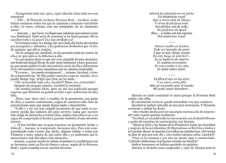 78 79
–Comprendo todo eso, pero, ¿qué relación tiene todo eso con
nosotros?
– ¡Oh!... Si Thimetis no fuera Princesa Real... Jacobed, ¡cuán
felices seríamos todos los que la amamos y estamos vinculados
a ella! ¡A veces, créeme, casi me arrepiento de mi insensato
amor!
– ¡Amram..., por favor, no digas esas palabras que suenan como
una blasfemia! ¿Qué sería de nosotros si no fuera porque ella lo
sacrificó todo a tu amor? ¿Lo has olvidado ya?
“Viviríamos entre la ciénaga del otro lado del Delta devorados
por mosquitos y alimañas, y los pulmones deshechos por el aire
de pantano que allí se respira.
–No te pongas así, Jacobed; no he pensado nada en contra de
ella y sé que todo se lo debemos a ella.
“Lo que quiero decir es que me creo culpable de esta situación,
por haberme dejado llevar de este amor insensato y loco; pues juz-
go que jamás podré nivelar mi posición con la de ella y deberemos
vivir eternamente como separados por un abismo insalvable.
“Y a veces..., ¡no puedo resignarme!..., créeme, Jacobed, y trata
de comprenderme. Ni ella puede tratarme como su marido, ni yo
puedo llamar hijo, al hijo que Dios me ha dado.
“¿No es horrible todo esto, Jacobed? Dime, ¿no es horrible?
Después de un gran suspiro, Jacobed le contestó:
–Es verdad cuanto dices, pero no me has explicado porqué
supones que Thimetis no podrá acceder a que realicemos mi idea
feliz.
–Pues, muy claro está: a cambio de la aceptación, por parte
de ellos, a nuestro matrimonio, exigen de nosotros toda clase de
precauciones para que jamás llegue nadie a descubrirlo.
“A ella y a mí nos han exigido juramento de que nada en no-
sotros pueda dar indicios del gran secreto, hasta que nuestro
hijo tenga de dieciocho a veinte años, según vean ellos si es o no
capaz de comprender el hecho y guardar también el más absoluto
secreto.
– ¡Y tan terrible que es para nosotros un juramento hecho a
Jehová!... Amram, te comprendo, hermano mío. Pero aún com-
prendiendo todo cuanto has dicho, déjame hablar a solas con
Thimetis y estoy segura de que entre ella y yo podremos por lo
menos hacer más llevadera esta situación.
Amram, a quien mucho le había consolado la confidencia con
su hermana, tomó su lira de ébano y nácar, regalo de la Princesa
Real y cantó a media voz su canción favorita:
Jehová ha plantado en mi pecho
Un misterioso rosal
Que a veces viste de blanco
Y otras de púrpura real.
Sus pétalos son de seda,
Su perfume sin igual
Mas..., crueles son las espinas
Del misterioso rosal.
* * *
¡Llevar oculto en el alma
Todo un incendio de amor
Y que ni una chispa asome
De este fuego al exterior!...
Es un sudario de muerto
Es cadena al corazón
Es una venda en los ojos
Es dolor sobre dolor.
* * *
Es libre el ave en los aires
Y su amor canta feliz
Más yo no puedo ante el mundo
Mi santo amor descubrir...
Amram no pudo continuar el canto porque la Princesa Real
estaba ante ellos.
El entristecido levita se quedó mirándola con ojos extáticos.
Jacobed se inclinó ante ella en una gran reverencia. Y Thimetis
sonriente y afable les decía:
–He resuelto desde ayer ser una espía vuestra a fin de sorpren-
der todo cuanto queréis ocultarme.
“Jacobed, yo escuché toda tu conversación con el abuelo Eleazar
y acabo de escuchar tu conversación con Amram.
“Abiné se llevó a las fiestas de la Primavera todas las doncellas
y mujeres de la servidumbre. El Mayordomo se llevó los criados y
el Guardia Mayor se marchó con todos sus subalternos. ¿No tenías
la idea de que por este día y esta noche estemos solos, Jacobed?
“Pues ya lo estamos y por eso me siento aquí a vuestro lado.
“¿Dónde celebramos la primera comida en familia?”
Ambos hermanos se habían quedado sin palabra.
Amram se levantó como enajenado y cayó de hinojos ante la
 