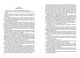 82 83
= 14 =
¡FÍAT LUX!...
Y la luz se hizo en la mente del meditativo Osarsip.
“¿Quién soy yo?” “¿Por qué el secreto y misterio de mi naci-
miento?”
Fueron los dos interrogantes que acudieron desde aquel día a
la mente de Osarsip en todas las horas en que se entregaba a la
meditación.
Por su padre pertenecía a la raza de Abraham, al pueblo de
Israel a quien el Faraón Ramsés I, padre de Thimetis, había he-
cho donación del Valle de Gesen donde terminaba el anchuroso
e inexplorado Delta del Nilo.
Sólo allí podían los israelitas realizar libremente su culto. Allí
tenían sus Sinagogas donde se leían y se explicaban los libros de
los Profetas y se entregaban al sueño feliz de que les sería enviado
un Guía, un Conductor, que les sacara de aquel país de idólatras y
les llevara a la tierra prometida por Jehová al Patriarca Abraham,
vieja y gloriosa raíz de que había surgido el numeroso y vigoroso
pueblo de Israel.
Y desde entonces quiso Osarsip estudiar la historia de aquel
extraño pueblo que viviendo siglos entre los egipcios, no había
aceptado ni sus costumbres ni su religión.
Y con su padre, despojado de sus galas de Gobernador del cas-
tillo del Lago de Merik y el mismo Osarsip vestido como un hijo
de labriegos, visitó alguna vez aquel pueblo laborioso y fuerte que
trabajaba en las grandes capitales, en las obras públicas donde
eran considerados sus hombres como los más resistentes y hábiles
obreros en todos los trabajos realizados por ellos.
Supo que el abuelo Eleazar era médico y joyero, que su padre
lo era también y que ambos habían llegado al palacio real como
joyeros, buscados y sostenidos en tal puesto por el Faraón, padre
de la Princesa Real que era su madre.
Supo Osarsip que el Pontífice Pthamer y sus Hierofantes del
Consejo y varios sacerdotes notables del Templo de Menfis, ado-
raban al Dios Invisible y Único adorado por el pueblo de Israel.
Hizo comparaciones entre ese Dios Invisible, Creador de mun-
dos, de soles y estrellas y los dioses de piedra, de plata, de oro, de
marfil, adorados por el pueblo egipcio y estas silenciosas compa-
raciones le fueron llevando suave y lentamente a la Verdad.
Supo por qué la diosa Isis, todo mármol insensible y frío, man-
daba callar. Comprendió luego por qué los Hierofantes bajaban
a las criptas profundas del Templo con unos muy pocos alumnos
a los cuales daban una enseñanza diferente que a los demás, una
enseñanza igual a la que a él, Hur y Aarón les habían dado en el
aula del castillo donde él había pasado su infancia, donde aún
vivía con sus padres a pesar de no poder descubrir que lo eran,
por el solemne juramento de silencio que sellaba sus labios desde
el memorable día en que descubrió el secreto.
El adolescente se tornaba hombre, día a día, y parecíale que su
cerebroysucorazónseblindabandeaceroanteunaperspectivaigno-
rada y lejana, pero seca y dura como la muralla de los templos, como
las rocas en que se abrían las tumbas, como las pirámides solitarias
en el desierto, como la Esfinge de Gizeh inconmovible y muda.
Si meditaba en su habitación particular, se diseñaba de inme-
diato en su mente con trazos cortantes el mismo pensamiento:
“¿Quién soy yo?” Lo rechazaba y él volvía.
Lo borraba con su potente voluntad y él aparecía de nuevo en
su horizonte mental.
Se retiraba a las penumbras del Aula solitaria al anochecer,
buscando anular aquel audaz y tenaz pensamiento, y allí, entre las
sombras, la soledad y el silencio absolutos, el atrevido interrogante
le seguía persiguiendo.
Se juzgó lleno de soberbia que empezaba a contagiarse de la idea
hecha carne en los descendientes de la realeza egipcia, de ser raza
de dioses y se fustigó a sí mismo con pensamientos abrumadores
como éstos:
–“Soy un hijo de padres que rehúsan declararlo a la luz del Sol.
Si hubo delito en mi madre por unirse a un plebeyo extranjero,
soy el hijo de un delito.
“¡Eso soy y nada más que eso!”
Y creía aquietar su mente con tal conclusión. Pero el audaz
interrogante seguía preguntando: ¿Quién soy yo?
Hasta que una noche calurosa del verano egipcio, se quedó
sentado en un banco bajo unas palmeras centenarias cuya sombra
ocultaba su persona. Las horas avanzaban trayendo cada vez más
calma, más soledad, más silencio.
Las inquietas gacelas habían sosegado sus graciosas correrías
y dormían tranquilas en el verde oscuro de la frondosa gramínea
de las orillas del lago.
El nutrido gorjear de los pájaros y el arrullo de las tórtolas había
enmudecido también.
 