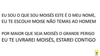 EU SOU O QUE SOU MOISÉS ESTE É O MEU NOME,
EU TE ESCOLHI MOISE NÃO TEMAS AO HOMEM
POR MAIOR QUE SEJA MOISÉS O GRANDE PERIGO
EU TE LIVRAREI MOISÉS, ESTAREI CONTIGO
 