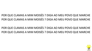 POR QUE CLAMAS A MIM MOISÉS ? DIGA AO MEU POVO QUE MARCHE
POR QUE CLAMAS A MIM MOISÉS ? DIGA AO MEU POVO QUE MARCHE
POR QUE CLAMAS A MIM MOISÉS ? DIGA AO MEU POVO QUE MARCHE
POR QUE CLAMAS A MIM MOISÉS ? DIGA AO MEU POVO QUE MARCHE
 
