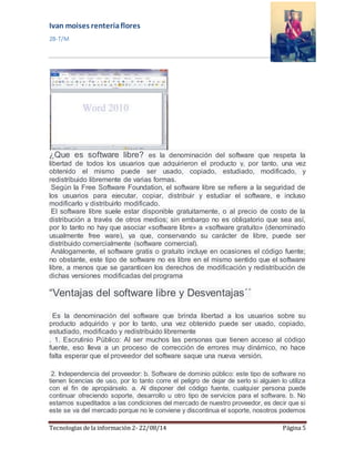 Ivan moises renteria flores 
2B-T/M 
¿Que es software libre? es la denominación del software que respeta la 
libertad de todos los usuarios que adquirieron el producto y, por tanto, una vez 
obtenido el mismo puede ser usado, copiado, estudiado, modificado, y 
redistribuido libremente de varias formas. 
Según la Free Software Foundation, el software libre se refiere a la seguridad de 
los usuarios para ejecutar, copiar, distribuir y estudiar el software, e incluso 
modificarlo y distribuirlo modificado. 
El software libre suele estar disponible gratuitamente, o al precio de costo de la 
distribución a través de otros medios; sin embargo no es obligatorio que sea así, 
por lo tanto no hay que asociar «software libre» a «software gratuito» (denominado 
usualmente free ware), ya que, conservando su carácter de libre, puede ser 
distribuido comercialmente (software comercial). 
Análogamente, el software gratis o gratuito incluye en ocasiones el código fuente; 
no obstante, este tipo de software no es libre en el mismo sentido que el software 
libre, a menos que se garanticen los derechos de modificación y redistribución de 
dichas versiones modificadas del programa 
“Ventajas del software libre y Desventajas´´ 
Es la denominación del software que brinda libertad a los usuarios sobre su 
producto adquirido y por lo tanto, una vez obtenido puede ser usado, copiado, 
estudiado, modificado y redistribuido libremente 
. 1. Escrutinio Público: Al ser muchos las personas que tienen acceso al código 
fuente, eso lleva a un proceso de corrección de errores muy dinámico, no hace 
falta esperar que el proveedor del software saque una nueva versión. 
2. Independencia del proveedor: b. Software de dominio público: este tipo de software no 
tienen licencias de uso, por lo tanto corre el peligro de dejar de serlo si alguien lo utiliza 
con el fin de apropiárselo. a. Al disponer del código fuente, cualquier persona puede 
continuar ofreciendo soporte, desarrollo u otro tipo de servicios para el software. b. No 
estamos supeditados a las condiciones del mercado de nuestro proveedor, es decir que si 
este se va del mercado porque no le conviene y discontinua el soporte, nosotros podemos 
Tecnologías de la información 2- 22/08/14 Página 5 
 