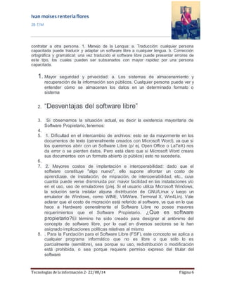 Ivan moises renteria flores 
2B-T/M 
contratar a otra persona. 1. Manejo de la Lengua: a. Traducción: cualquier persona 
capacitada puede traducir y adaptar un software libre a cualquier lengua. b. Corrección 
ortográfica y gramatical: una vez traducido el software libre puede presentar errores de 
este tipo, los cuales pueden ser subsanados con mayor rapidez por una persona 
capacitada. 
1. Mayor seguridad y privacidad: a. Los sistemas de almacenamiento y 
recuperación de la información son públicos. Cualquier persona puede ver y 
entender cómo se almacenan los datos en un determinado formato o 
sistema 
2. “Desventajas del software libre” 
3. Si observamos la situación actual, es decir la existencia mayoritaria de 
Software Propietario, tenemos: 
4. 
5. 1. Dificultad en el intercambio de archivos: esto se da mayormente en los 
documentos de texto (generalmente creados con Microsoft Word), ya que si 
los queremos abrir con un Software Libre (p/ ej. Open Office o LaTeX) nos 
da error o se pierden datos. Pero está claro que si Microsoft Word creara 
sus documentos con un formato abierto (o público) esto no sucedería. 
6. 
7. 2. Mayores costos de implantación e interoperabilidad: dado que el 
software constituye "algo nuevo", ello supone afrontar un costo de 
aprendizaje, de instalación, de migración, de interoperabilidad, etc., cuya 
cuantía puede verse disminuida por: mayor facilidad en las instalaciones y/o 
en el uso, uso de emuladores (p/ej. Si el usuario utiliza Microsoft Windows, 
la solución sería instalar alguna distribución de GNU/Linux y luego un 
emulador de Windows, como WINE, VMWare. Terminal X, Win4Lin). Vale 
aclarar que el costo de migración está referido al software, ya que en lo que 
hace a Hardware generalmente el Software Libre no posee mayores 
requerimientos que el Software Propietario. ¿Que es software 
propietario?El término ha sido creado para designar al antónimo del 
concepto de software libre, por lo cual en diversos sectores se le han 
asignado implicaciones políticas relativas al mismo 
8. . Para la Fundación para el Software Libre (FSF), este concepto se aplica a 
cualquier programa informático que no es libre o que sólo lo es 
parcialmente (semilibre), sea porque su uso, redistribución o modificación 
está prohibida, o sea porque requiere permiso expreso del titular del 
software 
Tecnologías de la información 2- 22/08/14 Página 6 
 