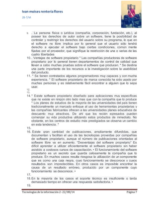 Ivan moises renteria flores 
2B-T/M 
9. . La persona física o jurídica (compañía, corporación, fundación, etc.), al 
poseer los derechos de autor sobre un software, tiene la posibilidad de 
controlar y restringir los derechos del usuario sobre su programa, lo que en 
el software no libre implica por lo general que el usuario sólo tendrá 
derecho a ejecutar el software bajo ciertas condiciones, común mente 
fijadas por el proveedor, que signifique la restricción de una o varias de las 
cuatro libertades 
10. . Ventajas de software propietario * Las compañías productoras de software 
propietario por lo general tienen departamentos de control de calidad que 
llevan a cabo muchas pruebas sobre el software que producen. * Se destina 
una parte importante de los recursos a la investigación sobre la usabilidad 
del producto. 
11. * Se tienen contratados algunos programadores muy capaces y con mucha 
experiencia. * El software propietario de marca conocida ha sido usado por 
muchas personas y es relativemente fácil encontrar a alguien que lo sepa 
usar. 
12. 
13. 
14. * Existe software propietario diseñado para aplicaciones muy específicas 
que no existe en ningún otro lado mas que con la compañía que lo produce 
* Los planes de estudios de la mayoría de las universidades del país tienen 
tradicionalmente un marcado enfoque al uso de herramientas propietarias y 
las compañías fabricantes ofrecen a las universidades planes educativos de 
descuento muy atractivos. De ahí que los recién egresados pueden 
comenzar su vida productiva utilizando estos productos de inmediato. No 
obstante, en los centros de estudio más prestigiados se observa un cambio 
en esta tendencia. * 
15. 
16. Existe gran cantidad de publicaciones, ampliamente difundidas, que 
documentan y facilitan el uso de las tecnologías proveídas por compañías 
de software propietario, aunque el número de publicaciones orientadas al 
software libre va en aumento. “Desventajas del software propietario” Es 
difícil aprender a utilizar eficientemente el software propietario sin haber 
asistido a costosos cursos de capacitación. • El funcionamiento del software 
propietario es un secreto que guarda celosamente la compañía que lo 
produce. En muchos casos resulta riesgosa la utilización de un componente 
que es como una caja negra, cuyo funcionamiento se desconoce y cuyos 
resultados son impredecibles. En otros casos es imposible encontrar la 
causa de un resultado erróneo, producido por un componente cuyo 
funcionamiento se desconoce. • 
17. 
18. En la mayoría de los casos el soporte técnico es insuficiente o tarda 
demasiado tiempo en ofrecer una respuesta satisfactoria. • 
19. 
Tecnologías de la información 2- 22/08/14 Página 7 
 