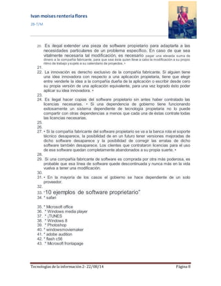 Ivan moises renteria flores 
2B-T/M 
20. Es ilegal extender una pieza de software propietario para adaptarla a las 
necesidades particulares de un problema específico. En caso de que sea 
vitalmente necesaria tal modificación, es necesario pagar una elevada suma de 
dinero a la compañía fabricante, para que sea ésta quien lleve a cabo la modificación a su propio 
ritmo de trabajo y s ujeto a s u calendario de proyectos . • 
21. 
22. La innovación es derecho exclusivo de la compañía fabricante. Si alguien tiene 
una idea innovadora con respecto a una aplicación propietaria, tiene que elegir 
entre venderle la idea a la compañía dueña de la aplicación o escribir desde cero 
su propia versión de una aplicación equivalente, para una vez logrado ésto poder 
aplicar su idea innovadora. • 
23. 
24. Es ilegal hacer copias del software propietario sin antes haber contratado las 
licencias necesarias. • Si una dependencia de gobierno tiene funcionando 
exitosamente un sistema dependiente de tecnología propietaria no lo puede 
compartir con otras dependencias a menos que cada una de éstas contrate todas 
las licencias necesarias. 
25. 
26. 
27. • Si la compañía fabricante del software propietario se va a la banca rota el soporte 
técnico desaparece, la posibilidad de en un futuro tener versiones mejoradas de 
dicho software desaparece y la posibilidad de corregir las erratas de dicho 
software también desaparece. Los clientes que contrataron licencias para el uso 
de ese software quedan completamente abandonados a su propia suerte. • 
28. 
29. Si una compañía fabricante de software es comprada por otra más poderosa, es 
probable que esa línea de software quede descontinuada y nunca más en la vida 
vuelva a tener una modificación. 
30. 
31. • En la mayoría de los casos el gobierno se hace dependiente de un solo 
proveedor. 
32. 
33. “10 ejemplos de software proprietario” 
34. * safari 
35. * Microsoft office 
36. * Windows media player 
37. * ¡TUNES 
38. * Windows 8 
39. * Photoshop 
40. * windowsmoviemaker 
41. * adobe audition 
42. * flash c56 
43. * Microsoft frontapage 
Tecnologías de la información 2- 22/08/14 Página 8 
 