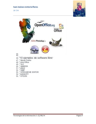 Ivan moises renteria flores 
2B-T/M 
44. 
45. 
46. “10 ejemplos de software libre” 
47. * Mozila Firefox 
48. * Libre Office 
49. * VLC 
50. * AMAROK 
51. * LINUX 
52. * GIMP 
53. * OPEN MOVIE EDITOR 
54. * AUDACITY 
55. * KTOON 
Tecnologías de la información 2- 22/08/14 Página 9 
 