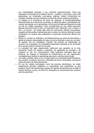 sus metodologías docentes y sus sistemas organizacionales. Tiene que 
replantear el concepto de la relación alumno – profesor y el proceso mismo del 
aprendizaje, los contenidos curriculares, además, revisar críticamente los 
modelos mentales que han inspirado el desarrollo de los sistemas educativos. 
 La calidad en la enseñanza de todos los aspectos, la interdisciplinariedad 
especialmente en la educación avanzada, la utilización plena y apropiada de las 
nuevas tecnologías en el aprendizaje, la formación profesional después de cada 
uno de los niveles educativos como complemento de una sólida educación 
general que forme para la vida, o la educación para “aprender a ser, a hacer, a 
vivir y a convivir”, son todas ellas parte de numerosos intentos renovadores, 
cargados de frecuentes frustraciones para cuantos nos hemos dedicado a estos 
menesteres en nuestra vida profesional, en particular durante las últimas tres 
décadas. 
 Desde un cambio de actitudes y de Planteamientos por parte de educadores y 
desde el empeño responsable de cada uno de los dicentes o alumnos, es decir, 
de quienes son los verdaderos “clientes” del proceso de aprendizaje, de 
acuerdo con el lenguaje y la mentalidad imperantes inspirados en los principios 
de la economía libre o social de mercado. 
 La sociedad del siglo seguramente reafirmará que aprender es la más 
importante fuente de riqueza y bienestar, de capacidad de competir y de 
cooperar en paz. En consecuencia, cada institución educativa tiene que 
empezar por aceptar la necesidad de transformarse en una organización 
competitiva para facilitar el aprendizaje personal y colectivo ante el siglo. 
 Las redes sociales viene a ser un gran aporte a la sociedad donde tendremos 
que enseñar a nuestros alumnos a utilizarlas de forma conveniente, sacando el 
mayor provecho de esta herramienta. 
 EL uso de nuevas tecnologías como las pizarras electrónicas, las redes 
inalámbricas permiten establecer un aprendizaje más significativo, ya que 
podemos hacer demostraciones exactas de algunos fenómenos que no están a 
nuestro alcance y junto a la Web 2.0, enriquecer el conocimiento que nuestros 
alumnos aprenden. 
