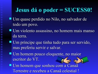 Jesus dá o poder = SUCESS0!
 Um quase perdido no Nilo, no salvador deUm quase perdido no Nilo, no salvador de
todo um povo.todo um povo.
 Um violento assassino, no homem mais mansoUm violento assassino, no homem mais manso
da terra.da terra.
 Um príncipe que tinha tudo para ser servido,Um príncipe que tinha tudo para ser servido,
mas preferiu servir e salvar.mas preferiu servir e salvar.
 Um homem pouco eloquente, no maiorUm homem pouco eloquente, no maior
escritor do VT.escritor do VT.
 Um homem que sonhou com a CanaãUm homem que sonhou com a Canaã
Terrestre e recebeu a Canaã celestial !Terrestre e recebeu a Canaã celestial !
 