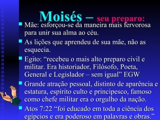 Moisés – seu preparo:
 Mãe: esforçou-se da maneira mais fervorosaMãe: esforçou-se da maneira mais fervorosa
para unir sua alma ao céu.para unir sua alma ao céu.
 As lições que aprendeu de sua mãe, não asAs lições que aprendeu de sua mãe, não as
esquecia.esquecia.
 Egito: “recebeu o mais alto preparo civil eEgito: “recebeu o mais alto preparo civil e
militar. Era historiador, Filósofo, Poeta,militar. Era historiador, Filósofo, Poeta,
General e Legislador – sem igual” EGWGeneral e Legislador – sem igual” EGW
 Grande atração pessoal, distinto de aparência eGrande atração pessoal, distinto de aparência e
estatura, espírito culto e principesco, famosoestatura, espírito culto e principesco, famoso
como chefe militar era o orgulho da nação.como chefe militar era o orgulho da nação.
 Atos 7:22 “foi educado em toda a ciência dosAtos 7:22 “foi educado em toda a ciência dos
egípcios e era poderoso em palavras e obras.”egípcios e era poderoso em palavras e obras.”
 