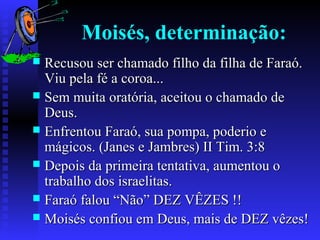 Moisés, determinação:
 Recusou ser chamado filho da filha de Faraó.Recusou ser chamado filho da filha de Faraó.
Viu pela fé a coroa...Viu pela fé a coroa...
 Sem muita oratória, aceitou o chamado deSem muita oratória, aceitou o chamado de
Deus.Deus.
 Enfrentou Faraó, sua pompa, poderio eEnfrentou Faraó, sua pompa, poderio e
mágicos. (Janes e Jambres) II Tim. 3:8mágicos. (Janes e Jambres) II Tim. 3:8
 Depois da primeira tentativa, aumentou oDepois da primeira tentativa, aumentou o
trabalho dos israelitas.trabalho dos israelitas.
 Faraó falou “Não” DEZ VÊZES !!Faraó falou “Não” DEZ VÊZES !!
 Moisés confiou em Deus, mais de DEZ vêzes!Moisés confiou em Deus, mais de DEZ vêzes!
 