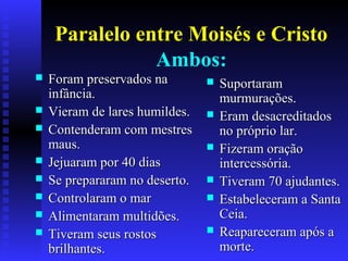 Paralelo entre Moisés e Cristo
Ambos:
 Foram preservados naForam preservados na
infância.infância.
 Vieram de lares humildes.Vieram de lares humildes.
 Contenderam com mestresContenderam com mestres
maus.maus.
 Jejuaram por 40 diasJejuaram por 40 dias
 Se prepararam no deserto.Se prepararam no deserto.
 Controlaram o marControlaram o mar
 Alimentaram multidões.Alimentaram multidões.
 Tiveram seus rostosTiveram seus rostos
brilhantes.brilhantes.
 SuportaramSuportaram
murmurações.murmurações.
 Eram desacreditadosEram desacreditados
no próprio lar.no próprio lar.
 Fizeram oraçãoFizeram oração
intercessória.intercessória.
 Tiveram 70 ajudantes.Tiveram 70 ajudantes.
 Estabeleceram a SantaEstabeleceram a Santa
Ceia.Ceia.
 Reapareceram após aReapareceram após a
morte.morte.
 