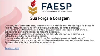 Sua Força e Coragem
Ouvindo, pois, Faraó este caso, procurou matar a Moisés; mas Moisés fugiu de diante da
face de Faraó, e habitou na terra de Midiã, e assentou-se junto a um poço.
E o sacerdote de Midiã tinha sete filhas, as quais vieram tirar água, e encheram os
bebedouros, para dar de beber ao rebanho de seu pai.
Então vieram os pastores, e expulsaram-nas dali; Moisés, porém, levantou-se e
defendeu-as, e deu de beber ao rebanho.
E voltando elas a Reuel seu pai, ele disse: Por que hoje tornastes tão depressa?
E elas disseram: Um homem egípcio nos livrou da mão dos pastores; e também nos tirou
água em abundância, e deu de beber ao rebanho.
Êxodo 2:15-19
 
