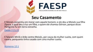 Seu Casamento
E Moisés consentiu em morar com aquele homem; e ele deu a Moisés sua filha
Zípora, a qual deu à luz um filho, a quem ele chamou Gérson, porque disse:
Peregrino fui em terra estranha.
Êxodo 2:21,22
E falaram Miriã e Arão contra Moisés, por causa da mulher cuxita, com quem
casara; porquanto tinha casado com uma mulher cuxita.
Números 12:1
 