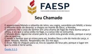 Seu Chamado
E apascentava Moisés o rebanho de Jetro, seu sogro, sacerdote em Midiã; e levou
o rebanho atrás do deserto, e chegou ao monte de Deus, a Horebe.
E apareceu-lhe o anjo do Senhor em uma chama de fogo do meio duma sarça; e
olhou, e eis que a sarça ardia no fogo, e a sarça não se consumia.
E Moisés disse: Agora me virarei para lá, e verei esta grande visão, porque a sarça
não se queima.
E vendo o Senhor que se virava para ver, bradou Deus a ele do meio da sarça, e
disse: Moisés, Moisés. Respondeu ele: Eis-me aqui.
E disse: Não te chegues para cá; tira os sapatos de teus pés; porque o lugar em
que tu estás é terra santa.
Êxodo 3:1-5
 