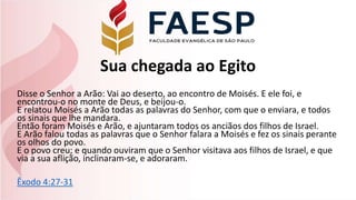 Sua chegada ao Egito
Disse o Senhor a Arão: Vai ao deserto, ao encontro de Moisés. E ele foi, e
encontrou-o no monte de Deus, e beijou-o.
E relatou Moisés a Arão todas as palavras do Senhor, com que o enviara, e todos
os sinais que lhe mandara.
Então foram Moisés e Arão, e ajuntaram todos os anciãos dos filhos de Israel.
E Arão falou todas as palavras que o Senhor falara a Moisés e fez os sinais perante
os olhos do povo.
E o povo creu; e quando ouviram que o Senhor visitava aos filhos de Israel, e que
via a sua aflição, inclinaram-se, e adoraram.
Êxodo 4:27-31
 