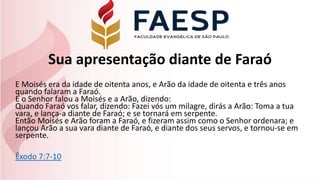 Sua apresentação diante de Faraó
E Moisés era da idade de oitenta anos, e Arão da idade de oitenta e três anos
quando falaram a Faraó.
E o Senhor falou a Moisés e a Arão, dizendo:
Quando Faraó vos falar, dizendo: Fazei vós um milagre, dirás a Arão: Toma a tua
vara, e lança-a diante de Faraó; e se tornará em serpente.
Então Moisés e Arão foram a Faraó, e fizeram assim como o Senhor ordenara; e
lançou Arão a sua vara diante de Faraó, e diante dos seus servos, e tornou-se em
serpente.
Êxodo 7:7-10
 