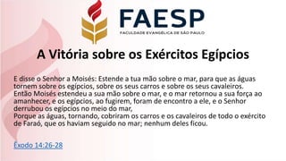A Vitória sobre os Exércitos Egípcios
E disse o Senhor a Moisés: Estende a tua mão sobre o mar, para que as águas
tornem sobre os egípcios, sobre os seus carros e sobre os seus cavaleiros.
Então Moisés estendeu a sua mão sobre o mar, e o mar retornou a sua força ao
amanhecer, e os egípcios, ao fugirem, foram de encontro a ele, e o Senhor
derrubou os egípcios no meio do mar,
Porque as águas, tornando, cobriram os carros e os cavaleiros de todo o exército
de Faraó, que os haviam seguido no mar; nenhum deles ficou.
Êxodo 14:26-28
 