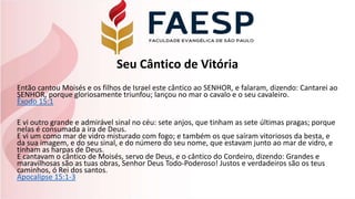 Seu Cântico de Vitória
Então cantou Moisés e os filhos de Israel este cântico ao SENHOR, e falaram, dizendo: Cantarei ao
SENHOR, porque gloriosamente triunfou; lançou no mar o cavalo e o seu cavaleiro.
Êxodo 15:1
E vi outro grande e admirável sinal no céu: sete anjos, que tinham as sete últimas pragas; porque
nelas é consumada a ira de Deus.
E vi um como mar de vidro misturado com fogo; e também os que saíram vitoriosos da besta, e
da sua imagem, e do seu sinal, e do número do seu nome, que estavam junto ao mar de vidro, e
tinham as harpas de Deus.
E cantavam o cântico de Moisés, servo de Deus, e o cântico do Cordeiro, dizendo: Grandes e
maravilhosas são as tuas obras, Senhor Deus Todo-Poderoso! Justos e verdadeiros são os teus
caminhos, ó Rei dos santos.
Apocalipse 15:1-3
 