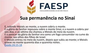 Sua permanência no Sinai
E, subindo Moisés ao monte, a nuvem cobriu o monte.
E a glória do Senhor repousou sobre o monte Sinai, e a nuvem o cobriu por
seis dias; e ao sétimo dia chamou a Moisés do meio da nuvem.
E o parecer da glória do Senhor era como um fogo consumidor no cume do
monte, aos olhos dos filhos de Israel.
E Moisés entrou no meio da nuvem, depois que subiu ao monte; e Moisés
esteve no monte quarenta dias e quarenta noites.
Êxodo 24:15-18
 