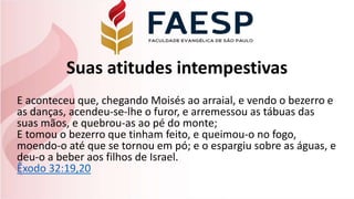 Suas atitudes intempestivas
E aconteceu que, chegando Moisés ao arraial, e vendo o bezerro e
as danças, acendeu-se-lhe o furor, e arremessou as tábuas das
suas mãos, e quebrou-as ao pé do monte;
E tomou o bezerro que tinham feito, e queimou-o no fogo,
moendo-o até que se tornou em pó; e o espargiu sobre as águas, e
deu-o a beber aos filhos de Israel.
Êxodo 32:19,20
 