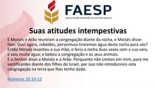 Suas atitudes intempestivas
E Moisés e Arão reuniram a congregação diante da rocha, e Moisés disse-
lhes: Ouvi agora, rebeldes, porventura tiraremos água desta rocha para vós?
Então Moisés levantou a sua mão, e feriu a rocha duas vezes com a sua vara,
e saiu muita água; e bebeu a congregação e os seus animais.
E o Senhor disse a Moisés e a Arão: Porquanto não crestes em mim, para me
santificardes diante dos filhos de Israel, por isso não introduzireis esta
congregação na terra que lhes tenho dado.
Números 20:10-12
 