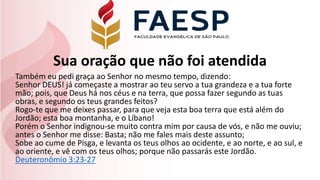 Sua oração que não foi atendida
Também eu pedi graça ao Senhor no mesmo tempo, dizendo:
Senhor DEUS! já começaste a mostrar ao teu servo a tua grandeza e a tua forte
mão; pois, que Deus há nos céus e na terra, que possa fazer segundo as tuas
obras, e segundo os teus grandes feitos?
Rogo-te que me deixes passar, para que veja esta boa terra que está além do
Jordão; esta boa montanha, e o Líbano!
Porém o Senhor indignou-se muito contra mim por causa de vós, e não me ouviu;
antes o Senhor me disse: Basta; não me fales mais deste assunto;
Sobe ao cume de Pisga, e levanta os teus olhos ao ocidente, e ao norte, e ao sul, e
ao oriente, e vê com os teus olhos; porque não passarás este Jordão.
Deuteronômio 3:23-27
 