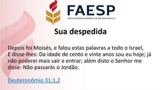 Sua despedida
Depois foi Moisés, e falou estas palavras a todo o Israel,
E disse-lhes: Da idade de cento e vinte anos sou eu hoje; já
não poderei mais sair e entrar; além disto o Senhor me
disse: Não passarás o Jordão.
Deuteronômio 31:1,2
 
