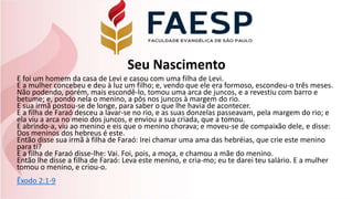 Seu Nascimento
E foi um homem da casa de Levi e casou com uma filha de Levi.
E a mulher concebeu e deu à luz um filho; e, vendo que ele era formoso, escondeu-o três meses.
Não podendo, porém, mais escondê-lo, tomou uma arca de juncos, e a revestiu com barro e
betume; e, pondo nela o menino, a pôs nos juncos à margem do rio.
E sua irmã postou-se de longe, para saber o que lhe havia de acontecer.
E a filha de Faraó desceu a lavar-se no rio, e as suas donzelas passeavam, pela margem do rio; e
ela viu a arca no meio dos juncos, e enviou a sua criada, que a tomou.
E abrindo-a, viu ao menino e eis que o menino chorava; e moveu-se de compaixão dele, e disse:
Dos meninos dos hebreus é este.
Então disse sua irmã à filha de Faraó: Irei chamar uma ama das hebréias, que crie este menino
para ti?
E a filha de Faraó disse-lhe: Vai. Foi, pois, a moça, e chamou a mãe do menino.
Então lhe disse a filha de Faraó: Leva este menino, e cria-mo; eu te darei teu salário. E a mulher
tomou o menino, e criou-o.
Êxodo 2:1-9
 