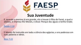 Sua Juventude
E, quando o menino já era grande, ela o trouxe à filha de Faraó, a qual o
adotou; e chamou-lhe Moisés, e disse: Porque das águas o tenho tirado.
Êxodo 2:10
E Moisés foi instruído em toda a ciência dos egípcios; e era poderoso em
suas palavras e obras.
Atos 7:22
 