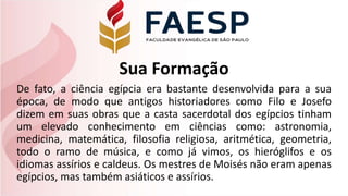 Sua Formação
De fato, a ciência egípcia era bastante desenvolvida para a sua
época, de modo que antigos historiadores como Filo e Josefo
dizem em suas obras que a casta sacerdotal dos egípcios tinham
um elevado conhecimento em ciências como: astronomia,
medicina, matemática, filosofia religiosa, aritmética, geometria,
todo o ramo de música, e como já vimos, os hieróglifos e os
idiomas assírios e caldeus. Os mestres de Moisés não eram apenas
egípcios, mas também asiáticos e assírios.
 