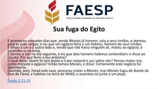 Sua fuga do Egito
E aconteceu naqueles dias que, sendo Moisés já homem, saiu a seus irmãos, e atentou
para as suas cargas; e viu que um egípcio feria a um hebreu, homem de seus irmãos.
E olhou a um e a outro lado e, vendo que não havia ninguém ali, matou ao egípcio, e
escondeu-o na areia.
E tornou a sair no dia seguinte, e eis que dois homens hebreus contendiam; e disse ao
injusto: Por que feres a teu próximo?
O qual disse: Quem te tem posto a ti por maioral e juiz sobre nós? Pensas matar-me,
como mataste o egípcio? Então temeu Moisés, e disse: Certamente este negócio foi
descoberto.
Ouvindo, pois, Faraó este caso, procurou matar a Moisés; mas Moisés fugiu de diante da
face de Faraó, e habitou na terra de Midiã, e assentou-se junto a um poço.
Êxodo 2:11-15
 