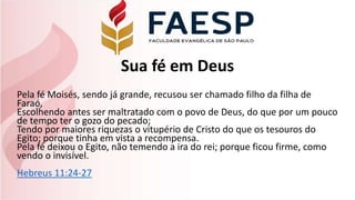 Sua fé em Deus
Pela fé Moisés, sendo já grande, recusou ser chamado filho da filha de
Faraó,
Escolhendo antes ser maltratado com o povo de Deus, do que por um pouco
de tempo ter o gozo do pecado;
Tendo por maiores riquezas o vitupério de Cristo do que os tesouros do
Egito; porque tinha em vista a recompensa.
Pela fé deixou o Egito, não temendo a ira do rei; porque ficou firme, como
vendo o invisível.
Hebreus 11:24-27
 