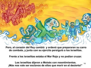 Pero, el corazón del Rey cambió y ordenó que prepararan su carro
de combate, y junto con su ejercito persiguió a los israelitas.
Frente a los israelitas estaba el Mar Rojo y no podían cruzar.
Los israelitas dijeron a Moisés con resentimientos.
¡Más nos vale ser esclavos de ellos que morir en el desierto!”
14
 